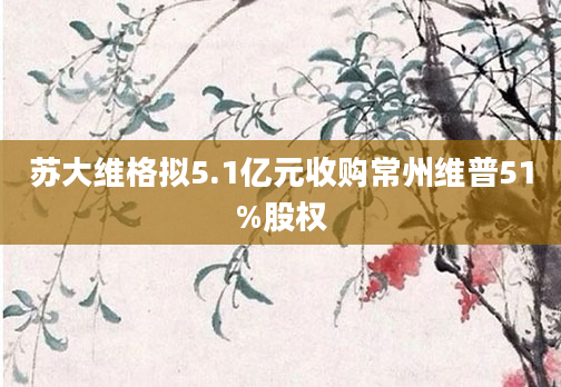 苏大维格拟5.1亿元收购常州维普51%股权