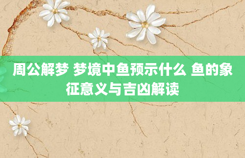周公解梦 梦境中鱼预示什么 鱼的象征意义与吉凶解读