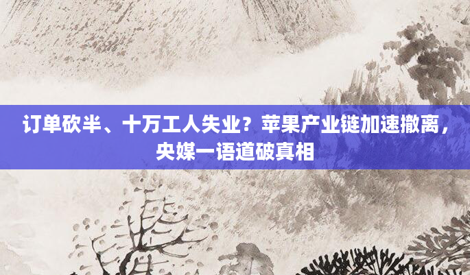 订单砍半、十万工人失业?苹果产业链加速撤离,央媒一语道破真相