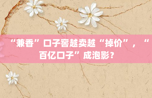 “兼香”口子窖越卖越“掉价”,“百亿口子”成泡影?