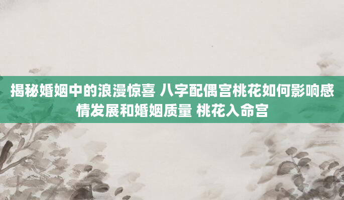 揭秘婚姻中的浪漫惊喜 八字配偶宫桃花如何影响感情发展和婚姻质量 桃花入命宫