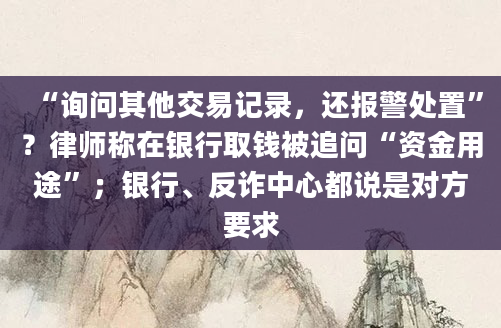 “询问其他交易记录,还报警处置”?律师称在银行取钱被追问“资金用途”;银行、反诈中心都说是对方要求