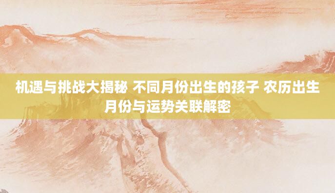 机遇与挑战大揭秘 不同月份出生的孩子 农历出生月份与运势关联解密