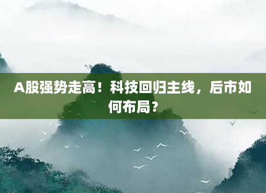 A股强势走高!科技回归主线,后市如何布局?