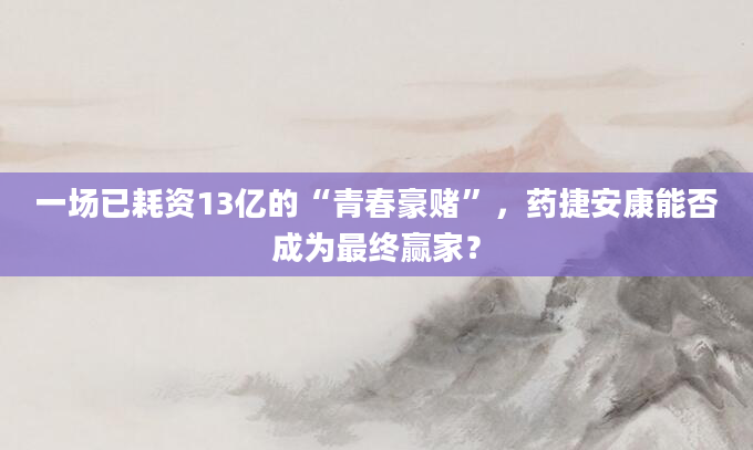 一场已耗资13亿的“青春豪赌”,药捷安康能否成为最终赢家?