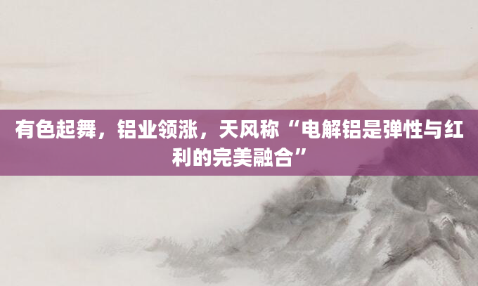 有色起舞,铝业领涨,天风称“电解铝是弹性与红利的完美融合”