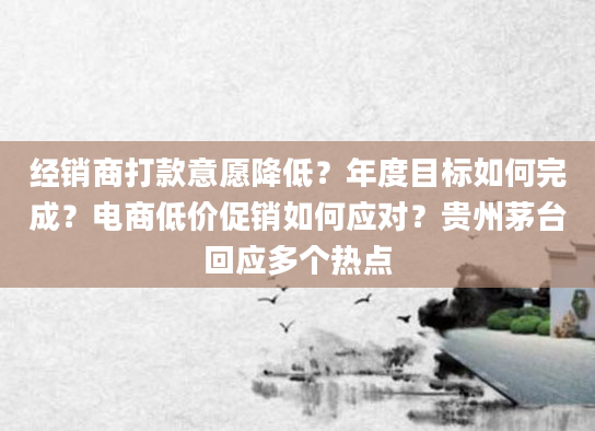 经销商打款意愿降低?年度目标如何完成?电商低价促销如何应对?贵州茅台回应多个热点