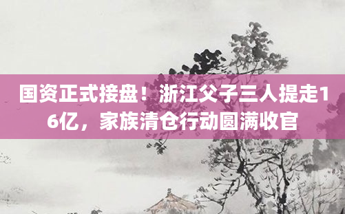 国资正式接盘!浙江父子三人提走16亿,家族清仓行动圆满收官