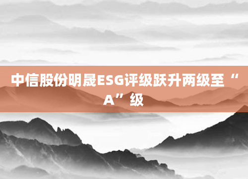 中信股份明晟ESG评级跃升两级至“A”级