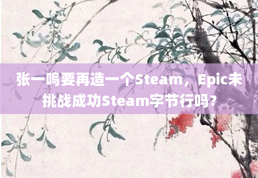 张一鸣要再造一个Steam,Epic未挑战成功Steam字节行吗?
