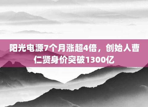 阳光电源7个月涨超4倍,创始人曹仁贤身价突破1300亿