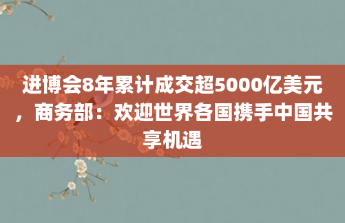 进博会8年累计成交超5000亿美元,商务部:欢迎世界各国携手中国共享机遇