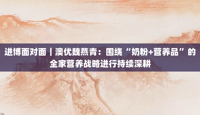 进博面对面|澳优魏燕青:围绕“奶粉+营养品”的全家营养战略进行持续深耕