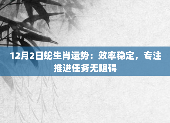 12月2日蛇生肖运势:效率稳定,专注推进任务无阻碍