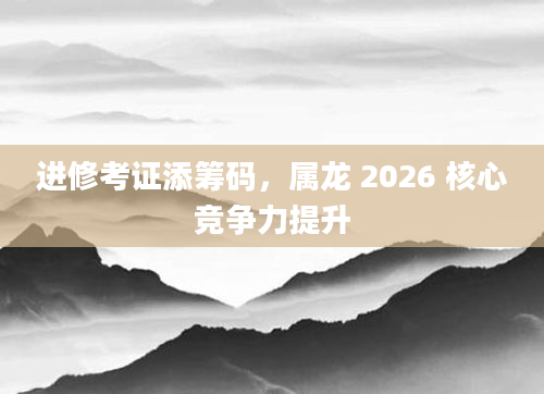 进修考证添筹码,属龙 2026 核心竞争力提升