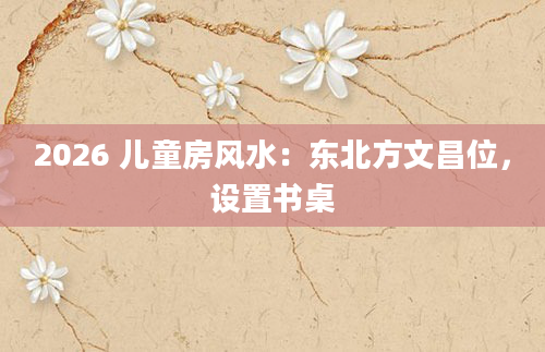 2026 儿童房风水:东北方文昌位,设置书桌