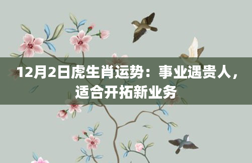 12月2日虎生肖运势:事业遇贵人,适合开拓新业务