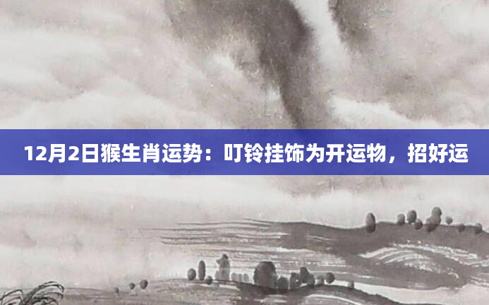 12月2日猴生肖运势:叮铃挂饰为开运物,招好运