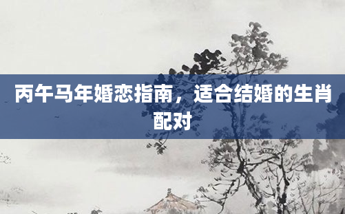 丙午马年婚恋指南,适合结婚的生肖配对