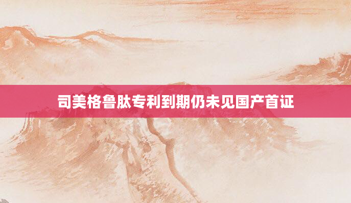 司美格鲁肽专利到期仍未见国产首证