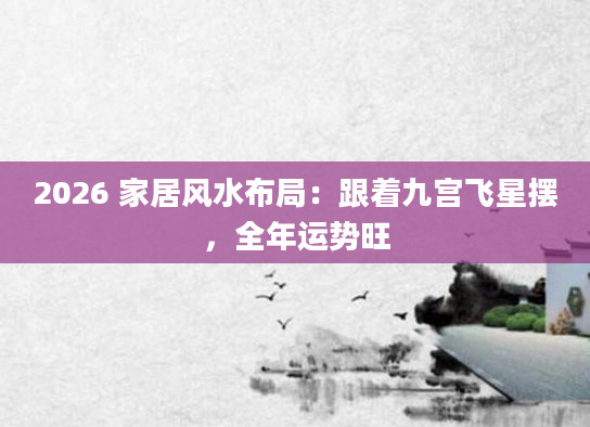 2026 家居风水布局:跟着九宫飞星摆,全年运势旺