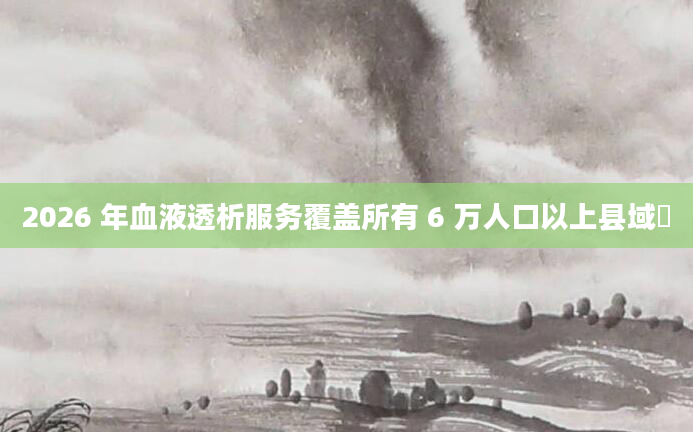 2026 年血液透析服务覆盖所有 6 万人口以上县域