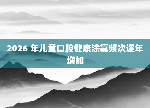 2026 年儿童口腔健康涂氟频次逐年增加