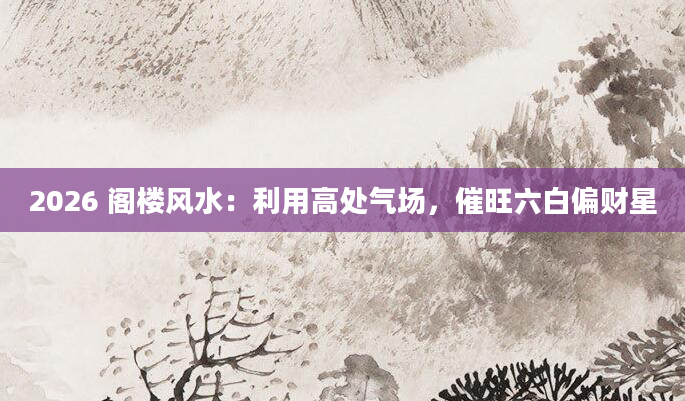 2026 阁楼风水:利用高处气场,催旺六白偏财星