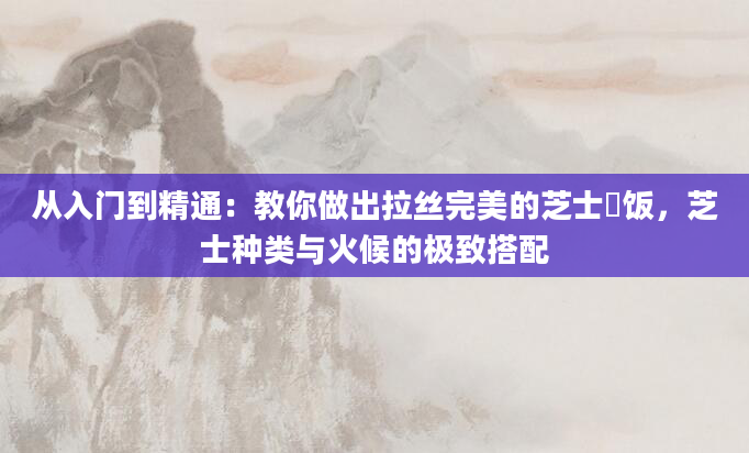 从入门到精通:教你做出拉丝完美的芝士焗饭,芝士种类与火候的极致搭配
