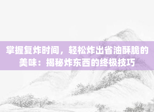 掌握复炸时间,轻松炸出省油酥脆的美味:揭秘炸东西的终极技巧