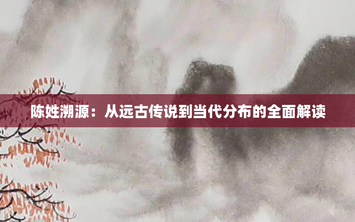 陈姓溯源:从远古传说到当代分布的全面解读