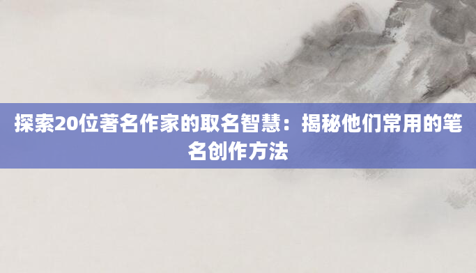 探索20位著名作家的取名智慧:揭秘他们常用的笔名创作方法