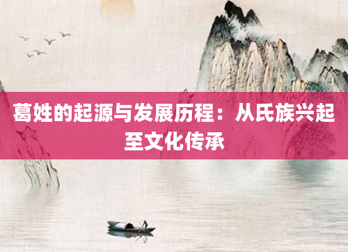 葛姓的起源与发展历程:从氏族兴起至文化传承