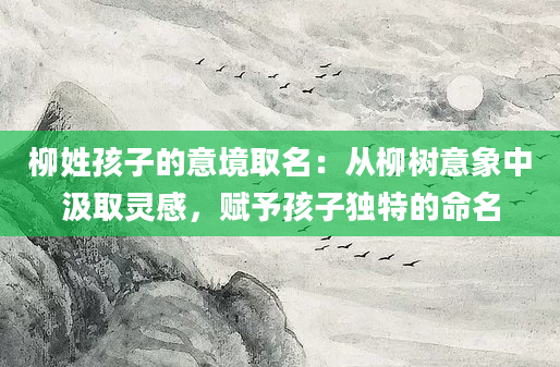柳姓孩子的意境取名:从柳树意象中汲取灵感,赋予孩子独特的命名