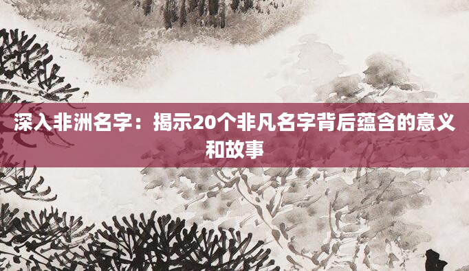 深入非洲名字:揭示20个非凡名字背后蕴含的意义和故事
