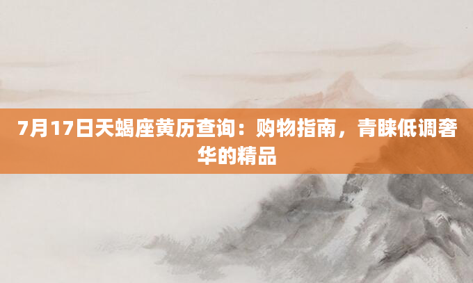 7月17日天蝎座黄历查询:购物指南,青睐低调奢华的精品