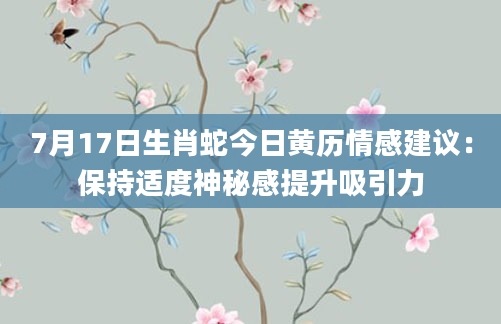 7月17日生肖蛇今日黄历情感建议:保持适度神秘感提升吸引力