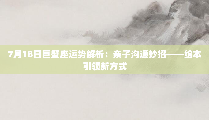 7月18日巨蟹座运势解析:亲子沟通妙招——绘本引领新方式
