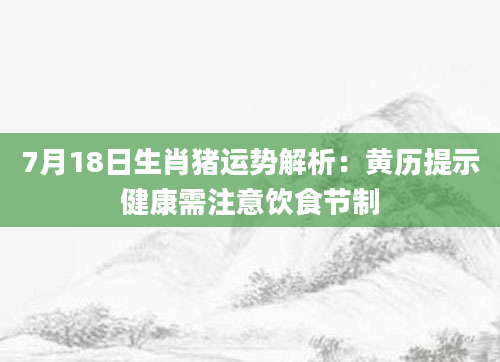 7月18日生肖猪运势解析:黄历提示健康需注意饮食节制