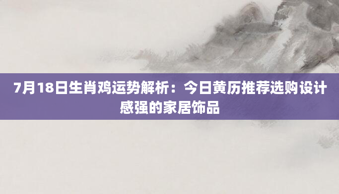 7月18日生肖鸡运势解析:今日黄历推荐选购设计感强的家居饰品