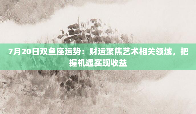 7月20日双鱼座运势:财运聚焦艺术相关领域,把握机遇实现收益