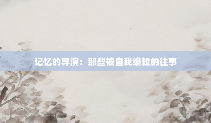 记忆的导演:那些被自我编辑的往事