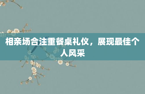 相亲场合注重餐桌礼仪,展现最佳个人风采