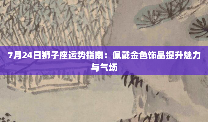 7月24日狮子座运势指南:佩戴金色饰品提升魅力与气场