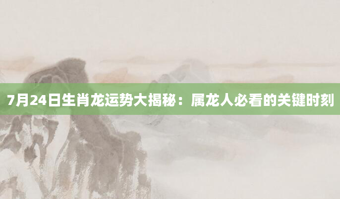 7月24日生肖龙运势大揭秘:属龙人必看的关键时刻